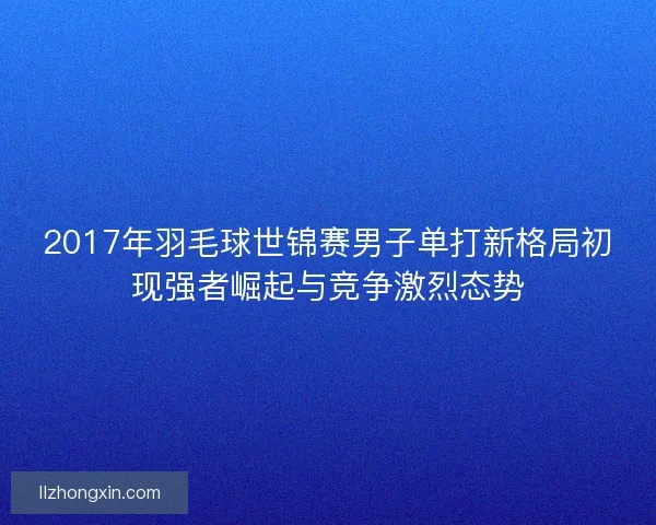 2017年羽毛球世锦赛男子单打新格局初现强者崛起与竞争激烈态势