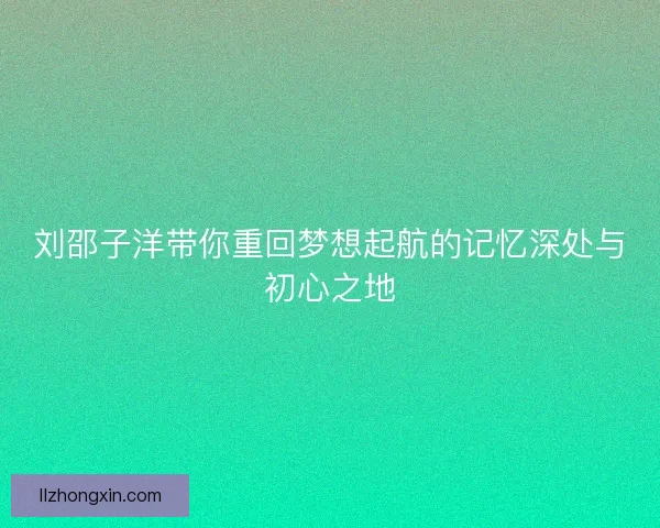 刘邵子洋带你重回梦想起航的记忆深处与初心之地