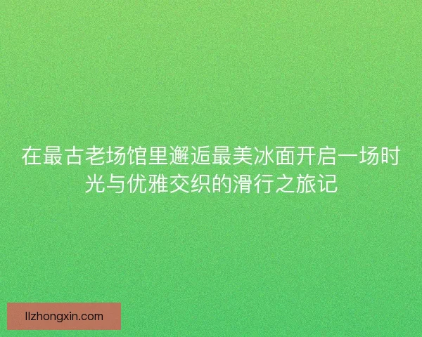 在最古老场馆里邂逅最美冰面开启一场时光与优雅交织的滑行之旅记