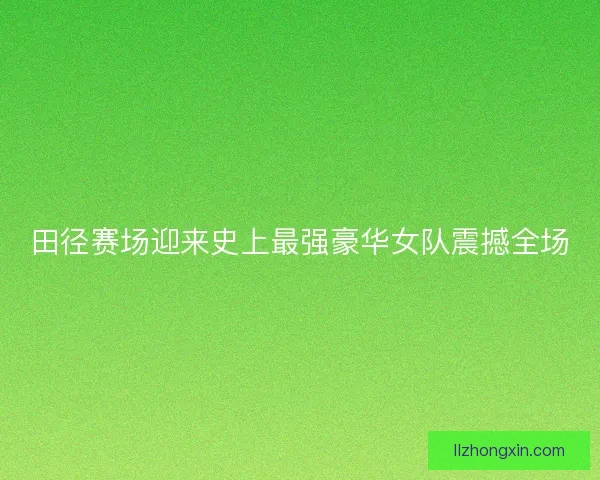 田径赛场迎来史上最强豪华女队震撼全场