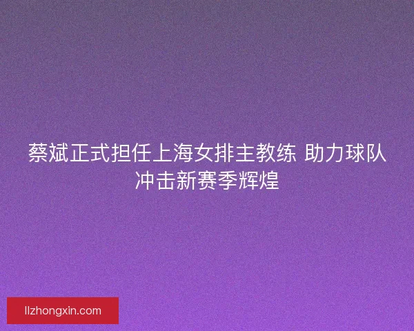 蔡斌正式担任上海女排主教练 助力球队冲击新赛季辉煌