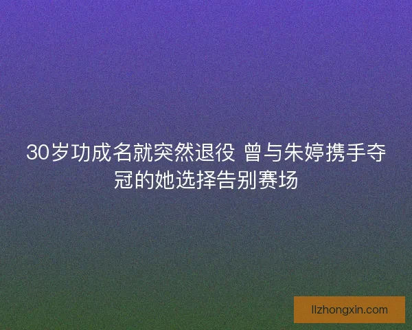 30岁功成名就突然退役 曾与朱婷携手夺冠的她选择告别赛场
