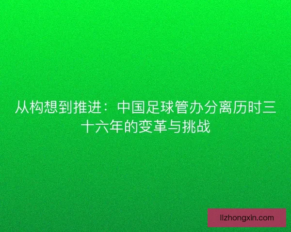 从构想到推进：中国足球管办分离历时三十六年的变革与挑战