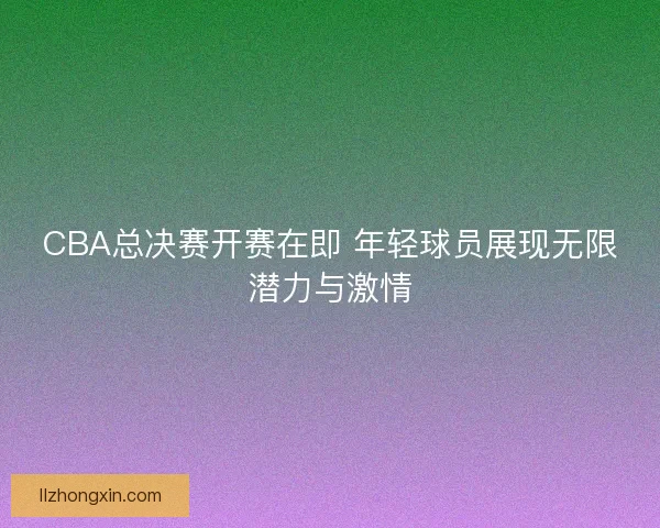 CBA总决赛开赛在即 年轻球员展现无限潜力与激情