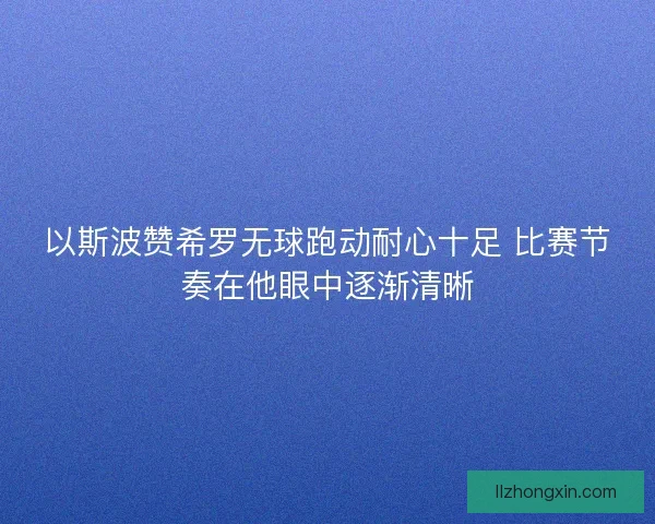 以斯波赞希罗无球跑动耐心十足 比赛节奏在他眼中逐渐清晰