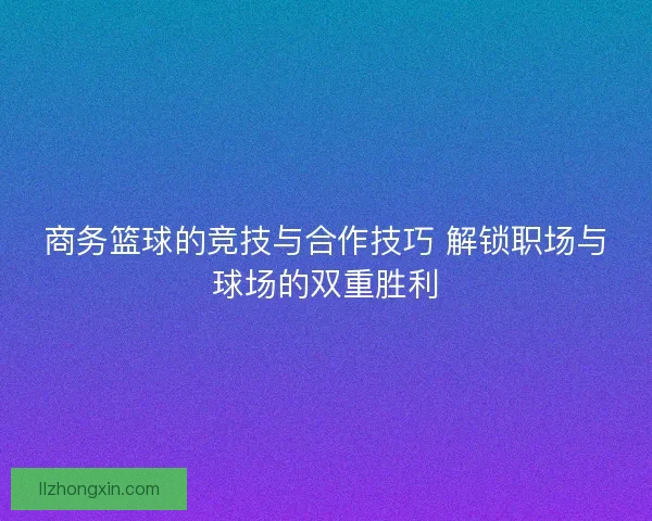商务篮球的竞技与合作技巧 解锁职场与球场的双重胜利