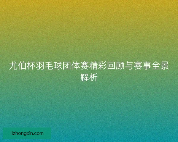 尤伯杯羽毛球团体赛精彩回顾与赛事全景解析