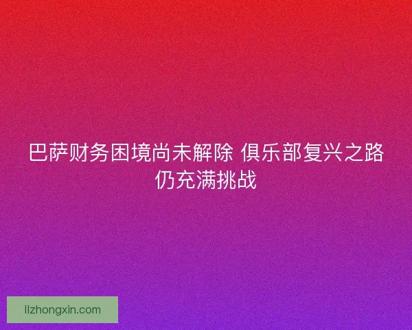 巴萨财务困境尚未解除 俱乐部复兴之路仍充满挑战
